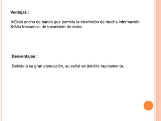 Ventajas :
Gran ancho de banda que permite la trasmisión de mucha información
Alta frecuencia de trasmisión de datos

Desventajas :
Debido a su gran atenuación, su señal se debilita rapidamente.

 