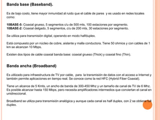 Banda base (Baseband).
Es de bajo costo, tiene mayor inmunidad al ruido que el cable de pares y es usado en redes locales
como:
10BASE-5: Coaxial grueso, 5 segmentos c/u de 500 mts, 100 estaciones por segmento.
10BASE-2: Coaxial delgado, 5 segmentos, c/u de 200 mts, 30 estaciones por segmento.
Se utiliza para transmisión digital, operando en modo halfduplex.
Está compuesto por un núcleo de cobre, aislante y malla conductora. Tiene 50 ohmios y con cables de 1
km se alcanzan 10 Mbps.
Existen dos tipos de cable coaxial banda base: coaxial grueso (Thick) y coaxial fino (Thin).

Banda ancha (Broadband)
Es utilizado para infraestructura de TV por cable, para la transmisión de datos con el acceso a Internet y
también permite aplicaciones en tiempo real. Se conoce como la red HFC (Hybrid Fiber Coaxial).
Tiene un alcance de 5 Kmts, un ancho de banda de 300-450 Mhz y un tamaño de canal de TV de 6 Mhz.
Es posible alcanzar hasta 150 Mbps, pero necesita amplificadores intermedios que conviertan el canal en
unidireccional.
Broadband se utiliza para transmisión analógica y aunque cada canal es half duplex, con 2 se obtiene full
duplex.

 