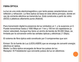 FIBRA ÓPTICA
La luz es una onda electromagnética y por tanto posee características como
reflexión y refracción. La fibra óptica se basa en este último principio, donde en
vez de corriente eléctrica se transmite luz. Está construida a partir de vidrio
(SiO2) o plásticos altamente puros (Kebral).

Para transmisión digital la presencia de luz simboliza un 1, y la ausencia un 0.
Puede transmitirse hasta a 1000 Mbps en 1 km y 100 km sin repetidores (a
menor velocidad). Aunque hoy tiene un ancho de banda de 50.000 Gbps, es
limitada por la conversión entre las señales ópticas y eléctricas (1 Gbps).
El sistema de fibra óptica está constituido por 3 componentes que son:
Emisor: Es la fuente de Luz (LED/LASER) que se encarga de convertir energía
eléctrica en óptica.
Medio: La fibra óptica encargada de llevar los pulsos de luz.
Receptor: El Fotodetector que convierte pulsos de luz en eléctricos.

 