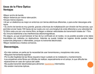Usos de la Fibra Óptica
Ventajas
•Mayor ancho de banda.
•Mayor distancia por menor atenuación.
•Ocupa menos espacio.
• Al ser un dieléctrico es mejor en entornos con tierras eléctricas diferentes, o para evitar descargas ante
rayos.
• Su ancho de banda es muy grande, gracias a técnicas de multiplexación por división de frecuencias, que
permiten enviar hasta 100 haces de luz (cada uno con una longitud de onda diferente) a una velocidad de
10 Gb/s cada uno por una misma fibra, se llegan a obtener velocidades de transmisión totales de 1 Tb/s.
•Es inmune totalmente a las interferencias electromagnéticas.
•Es segura, ya que al permanecer el haz de luz confinado en el núcleo, no es posible acceder a los datos
trasmitidos por métodos no destructivos. Además se puede instalar en lugares donde puedan haber
sustancias peligrosas o inflamables, porque no transmite electricidad.
•Mayor resistencia a medios corrosivos.

Desventajas.
•Es más costosa, en parte por la necesidad de usar transmisores y receptores más caros.
•Requiere herramienta especial
•Por la alta fragilidad de las fibras requiere mayor cuidado en la instalación y mantenimiento.
•Los empalmes entre fibras son difíciles de realizar, especialmente en el campo, lo que dificulta las
reparaciones en caso de ruptura del cable.
•No puede transmitir electricidad para alimentar repetidores intermedios.
•No existen memorias ópticas.

 