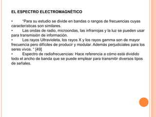 EL ESPECTRO ELECTROMAGNÉTICO
•
“Para su estudio se divide en bandas o rangos de frecuencias cuyas
características son similares.
•
Las ondas de radio, microondas, las infrarrojas y la luz se pueden usar
para transmisión de información.
•
Los rayos Ultravioleta, los rayos X y los rayos gamma son de mayor
frecuencia pero difíciles de producir y modular. Además perjudiciales para los
seres vivos. “ [49]
•
Espectro de radiofrecuencias: Hace referencia a cómo está dividido
todo el ancho de banda que se puede emplear para transmitir diversos tipos
de señales.

 