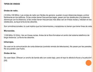 TIPOS DE ONDAS

Ondas de radio.
(10 KHz-100 MHz). Las ondas de radio son fáciles de generar, pueden cruzar distancias largas y entrar
fácilmente en los edificios. Si las ondas tienen frecuencias bajas, pasan por los obstáculos y la potencia
disminuye con la distancia; si las ondas tienen frecuencias más altas van en líneas rectas y rebotan en los
obstáculos, aunque la lluvia las absorbe.
Son omnidireccionales, lo cual implica que los transmisores y receptores no tienen que tener línea de vista.
Microondas.
“(100 MHz-10 GHz). Van en líneas rectas. Antes de la fibra formaban el centro del sistema telefónico de
larga distancia. La lluvia las absorbe.
Infrarrojos.
Se usan en la comunicación de corta distancia (controlo remoto de televisores). No pasan por las paredes.
No se pueden usar fuera.
Ondas de luz.
Se usan láser. Ofrecen un ancho de banda alto con costo bajo, pero el rayo lo afecta la lluvia y la polución”.
[50]

 