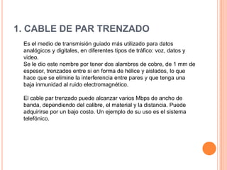 1. CABLE DE PAR TRENZADO
Es el medio de transmisión guiado más utilizado para datos
analógicos y digitales, en diferentes tipos de tráfico: voz, datos y
video.
Se le dio este nombre por tener dos alambres de cobre, de 1 mm de
espesor, trenzados entre si en forma de hélice y aislados, lo que
hace que se elimine la interferencia entre pares y que tenga una
baja inmunidad al ruido electromagnético.
El cable par trenzado puede alcanzar varios Mbps de ancho de
banda, dependiendo del calibre, el material y la distancia. Puede
adquirirse por un bajo costo. Un ejemplo de su uso es el sistema
telefónico.

 