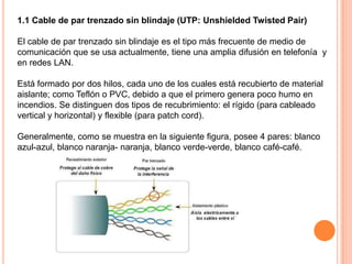 1.1 Cable de par trenzado sin blindaje (UTP: Unshielded Twisted Pair)

El cable de par trenzado sin blindaje es el tipo más frecuente de medio de
comunicación que se usa actualmente, tiene una amplia difusión en telefonía y
en redes LAN.
Está formado por dos hilos, cada uno de los cuales está recubierto de material
aislante; como Teflón o PVC, debido a que el primero genera poco humo en
incendios. Se distinguen dos tipos de recubrimiento: el rígido (para cableado
vertical y horizontal) y flexible (para patch cord).
Generalmente, como se muestra en la siguiente figura, posee 4 pares: blanco
azul-azul, blanco naranja- naranja, blanco verde-verde, blanco café-café.

 