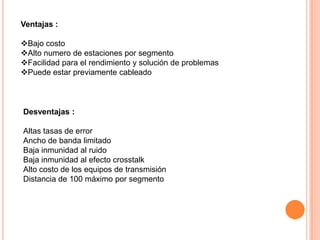 Ventajas :
Bajo costo
Alto numero de estaciones por segmento
Facilidad para el rendimiento y solución de problemas
Puede estar previamente cableado

Desventajas :
Altas tasas de error
Ancho de banda limitado
Baja inmunidad al ruido
Baja inmunidad al efecto crosstalk
Alto costo de los equipos de transmisión
Distancia de 100 máximo por segmento

 