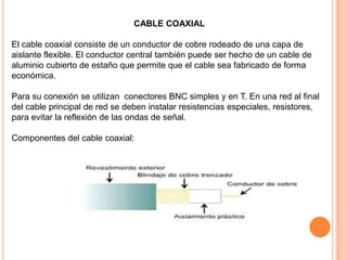 CABLE COAXIAL
El cable coaxial consiste de un conductor de cobre rodeado de una capa de
aislante flexible. El conductor central también puede ser hecho de un cable de
aluminio cubierto de estaño que permite que el cable sea fabricado de forma
económica.
Para su conexión se utilizan conectores BNC simples y en T. En una red al final
del cable principal de red se deben instalar resistencias especiales, resistores,
para evitar la reflexión de las ondas de señal.

Componentes del cable coaxial:

 