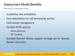 Deployment Model Benefits
Multi-Server, Distributed Cluster


- Scalability and availability
- Geo-redundancy for call processing service
- Centralized management
- Flexible PSTN options
     - Media Gateways
     - SIP Trunking

- Scalable Remote Worker support through use of Session
  Border Controller



                                                          24
 