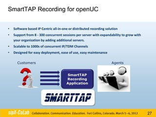 SmartTAP Recording for openUC


•   Software based IP Centric all-in-one or distributed recording solution
•   Support from 8 - 300 concurrent sessions per server with expandability to grow with
    your organization by adding additional servers.
•   Scalable to 1000s of concurrent IP/TDM Channels
•   Designed for easy deployment, ease of use, easy maintenance




                                                                                          27
 