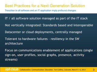 Best Practices for a Next Generation Solution
Transition to all software and an IT application imply profound changes


IT / all software solution managed as part of the IT stack

Not vertically integrated: Standards based and interoperable

Datacenter or cloud deployments, centrally managed

Tolerant to hardware failures – resiliency in the SW
architecture

Focus on communications enablement of applications (single
sign-on, user profiles, social graphs, presence, activity
streams)


                                                                          3
 