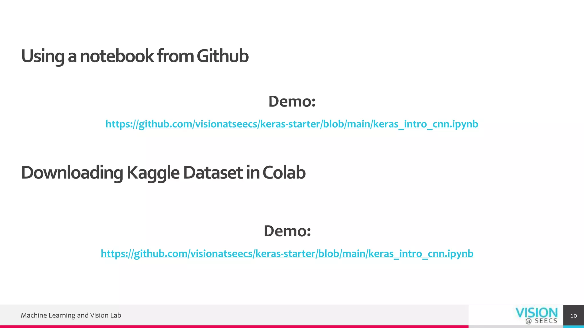 UsinganotebookfromGithub
Demo:
https://github.com/visionatseecs/keras-starter/blob/main/keras_intro_cnn.ipynb
Machine Learning and Vision Lab 10
DownloadingKaggleDatasetinColab
Demo:
https://github.com/visionatseecs/keras-starter/blob/main/keras_intro_cnn.ipynb
 