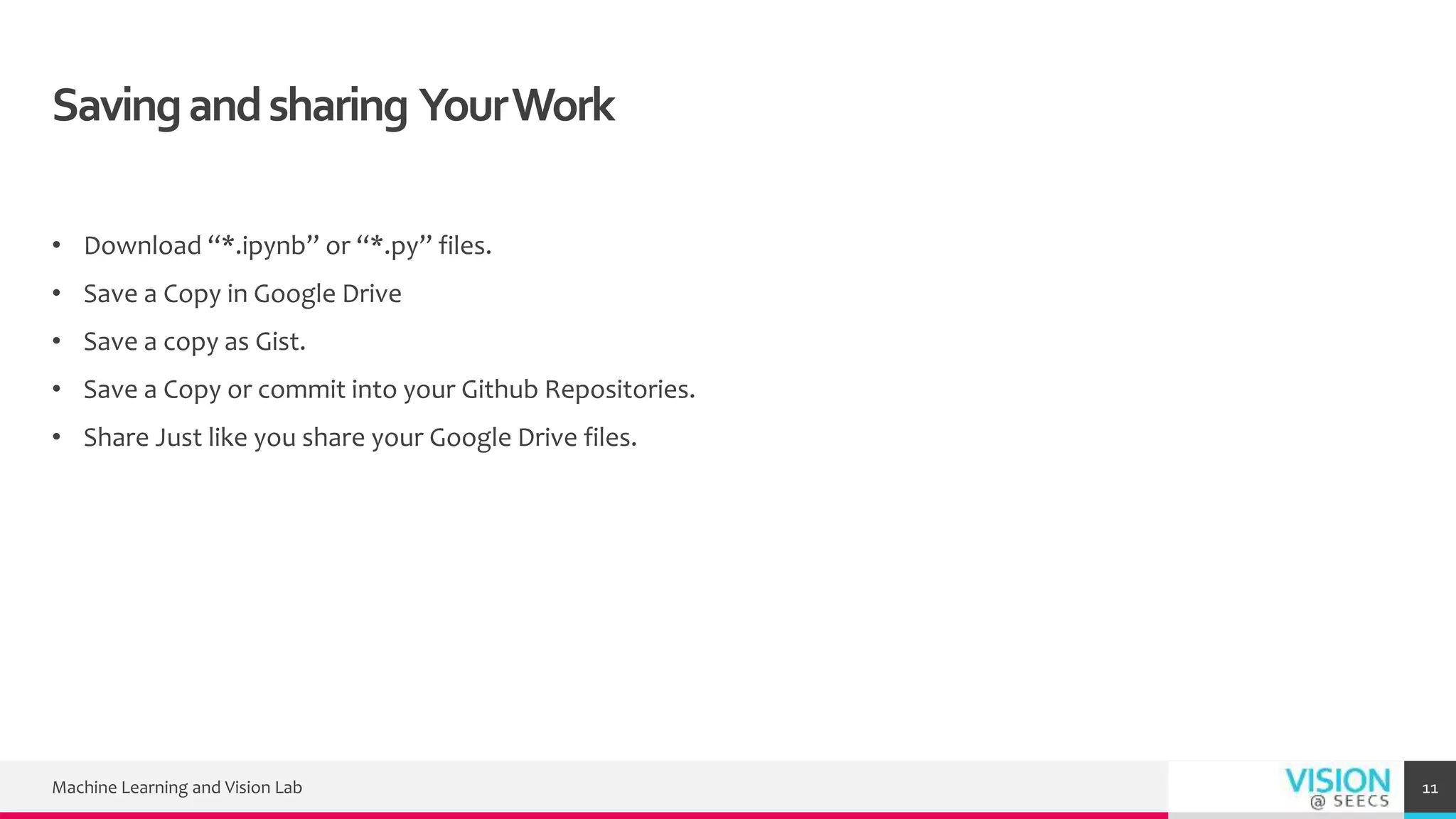 Savingandsharing YourWork
• Download “*.ipynb” or “*.py” files.
• Save a Copy in Google Drive
• Save a copy as Gist.
• Save a Copy or commit into your Github Repositories.
• Share Just like you share your Google Drive files.
Machine Learning and Vision Lab 11
 