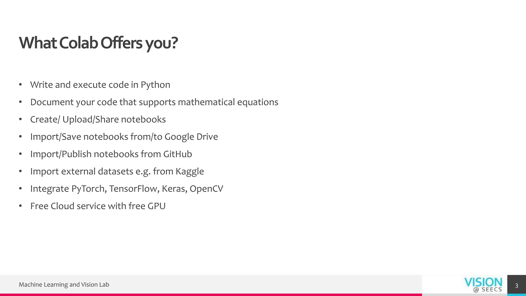 WhatColabOffersyou?
• Write and execute code in Python
• Document your code that supports mathematical equations
• Create/ Upload/Share notebooks
• Import/Save notebooks from/to Google Drive
• Import/Publish notebooks from GitHub
• Import external datasets e.g. from Kaggle
• Integrate PyTorch, TensorFlow, Keras, OpenCV
• Free Cloud service with free GPU
Machine Learning and Vision Lab 3
 