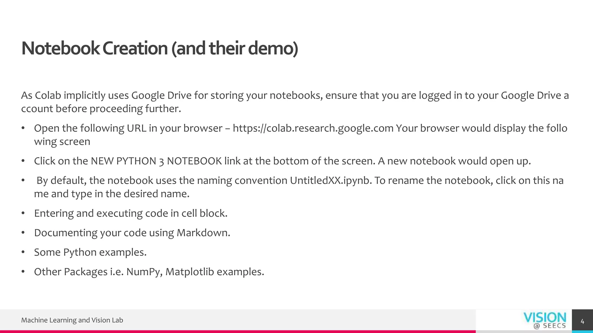 NotebookCreation(andtheirdemo)
As Colab implicitly uses Google Drive for storing your notebooks, ensure that you are logged in to your Google Drive a
ccount before proceeding further.
• Open the following URL in your browser − https://colab.research.google.com Your browser would display the follo
wing screen
• Click on the NEW PYTHON 3 NOTEBOOK link at the bottom of the screen. A new notebook would open up.
• By default, the notebook uses the naming convention UntitledXX.ipynb. To rename the notebook, click on this na
me and type in the desired name.
• Entering and executing code in cell block.
• Documenting your code using Markdown.
• Some Python examples.
• Other Packages i.e. NumPy, Matplotlib examples.
Machine Learning and Vision Lab 4
 