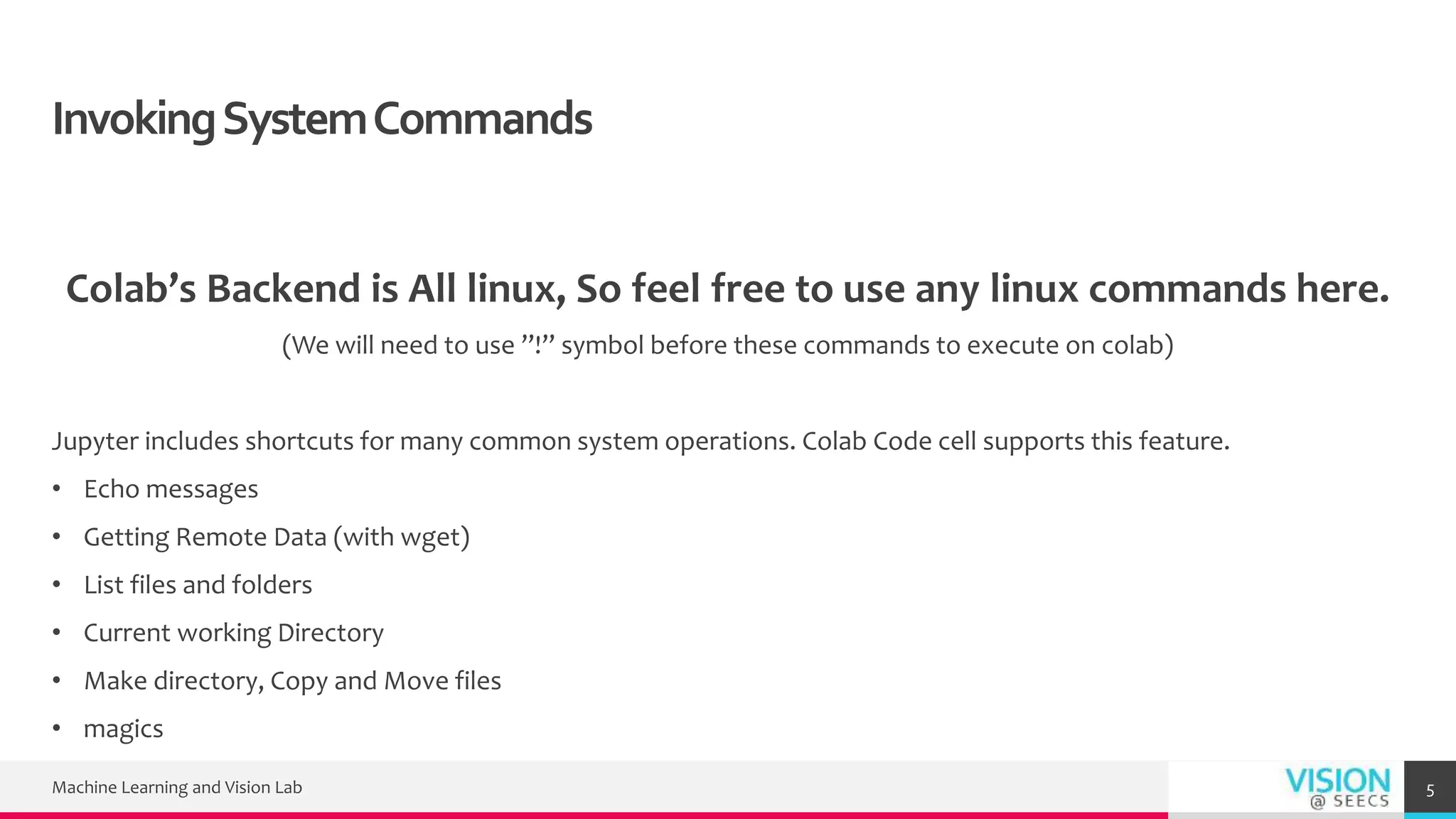 InvokingSystemCommands
Colab’s Backend is All linux, So feel free to use any linux commands here.
(We will need to use ”!” symbol before these commands to execute on colab)
Jupyter includes shortcuts for many common system operations. Colab Code cell supports this feature.
• Echo messages
• Getting Remote Data (with wget)
• List files and folders
• Current working Directory
• Make directory, Copy and Move files
• magics
Machine Learning and Vision Lab 5
 