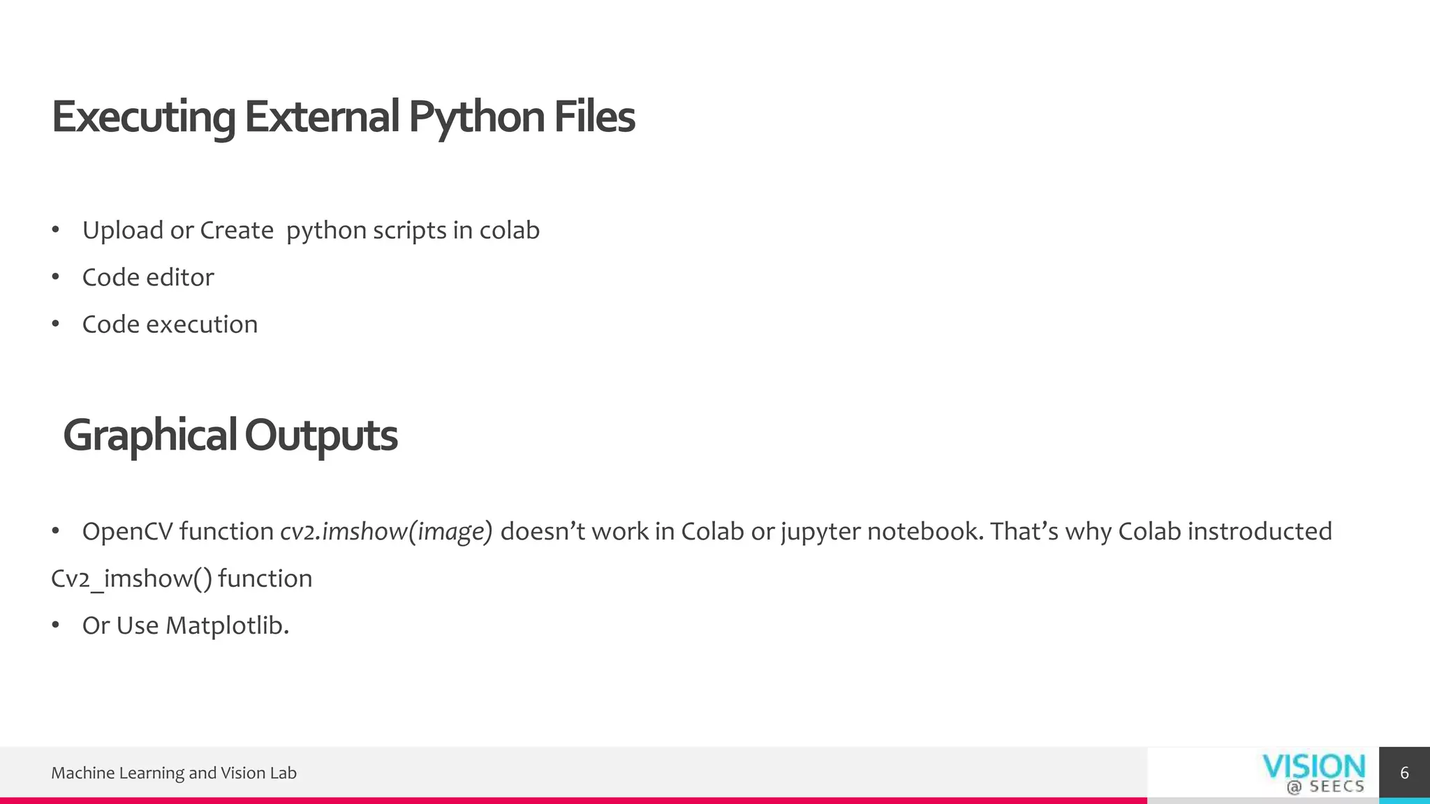 ExecutingExternalPythonFiles
• Upload or Create python scripts in colab
• Code editor
• Code execution
Machine Learning and Vision Lab 6
GraphicalOutputs
• OpenCV function cv2.imshow(image) doesn’t work in Colab or jupyter notebook. That’s why Colab instroducted
Cv2_imshow() function
• Or Use Matplotlib.
 