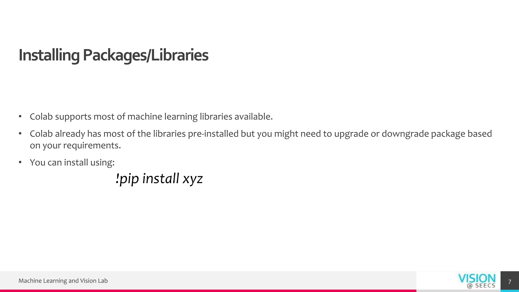 InstallingPackages/Libraries
• Colab supports most of machine learning libraries available.
• Colab already has most of the libraries pre-installed but you might need to upgrade or downgrade package based
on your requirements.
• You can install using:
!pip install xyz
Machine Learning and Vision Lab 7
 