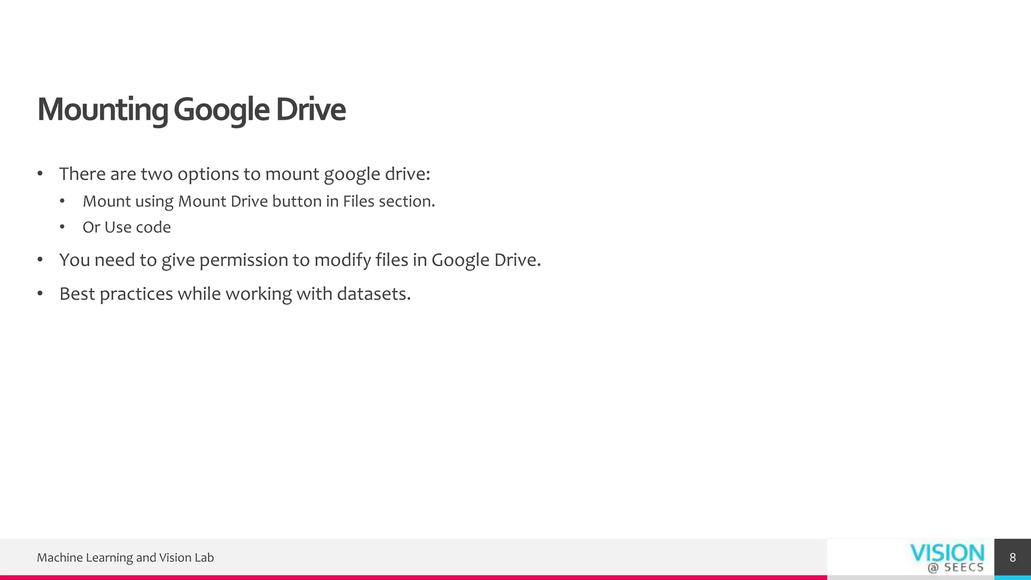 MountingGoogleDrive
• There are two options to mount google drive:
• Mount using Mount Drive button in Files section.
• Or Use code
• You need to give permission to modify files in Google Drive.
• Best practices while working with datasets.
Machine Learning and Vision Lab 8
 