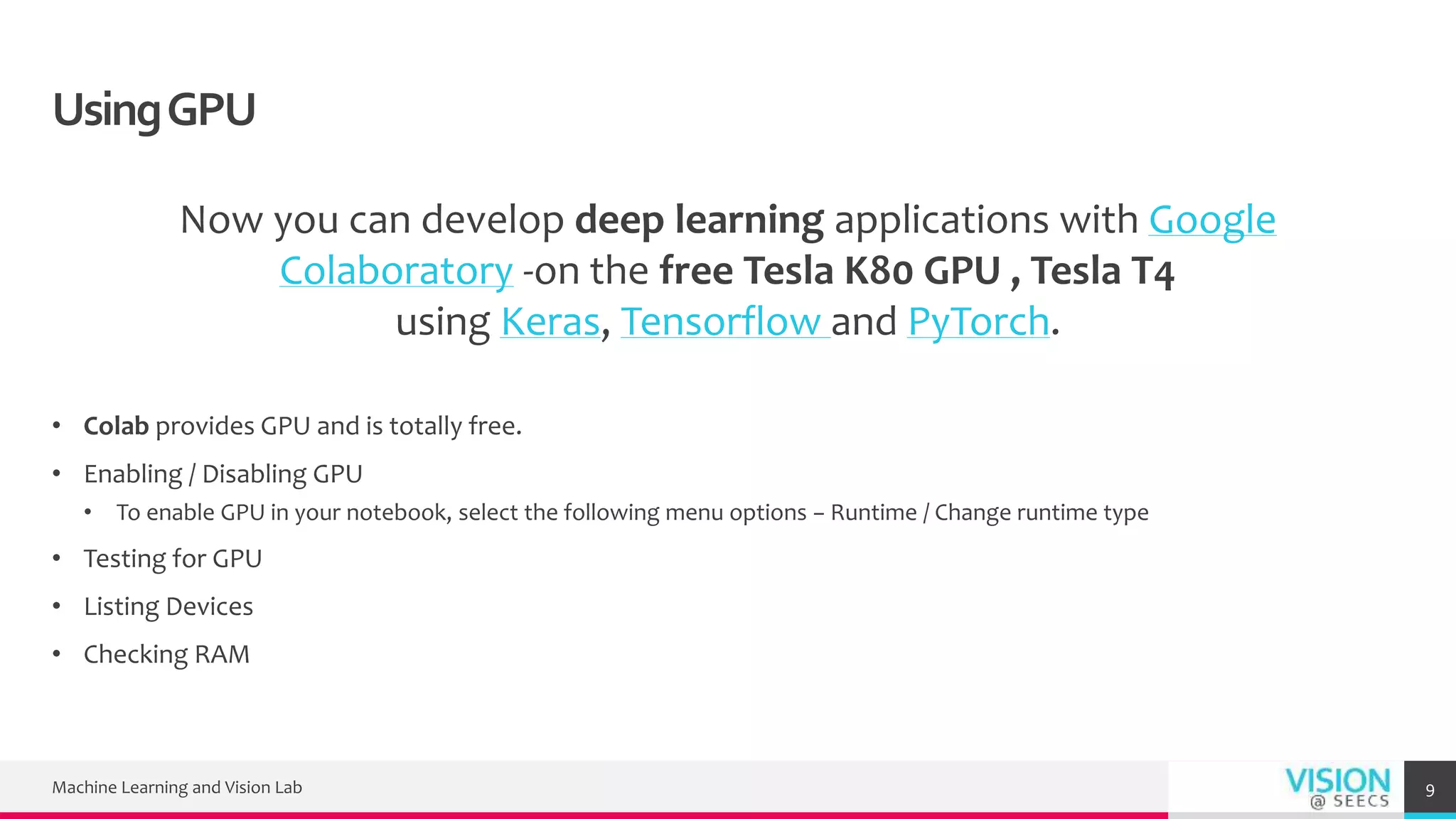 UsingGPU
Now you can develop deep learning applications with Google
Colaboratory -on the free Tesla K80 GPU , Tesla T4
using Keras, Tensorflow and PyTorch.
• Colab provides GPU and is totally free.
• Enabling / Disabling GPU
• To enable GPU in your notebook, select the following menu options − Runtime / Change runtime type
• Testing for GPU
• Listing Devices
• Checking RAM
Machine Learning and Vision Lab 9
 