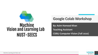Google Colab Workshop
By: Asim Hameed Khan
Teaching Assistant
CS867 Computer Vision (Fall 2020)
Machine Learning and Vision Lab 1
 