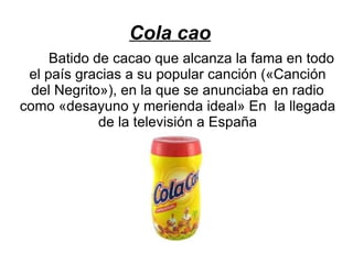 Cola cao Batido de cacao que alcanza la fama en todo el país gracias a su popular canción («Canción del Negrito»), en la que se anunciaba en radio como «desayuno y merienda ideal» En  la llegada de la televisión a España 