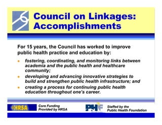 Council on Linkages:
      Accomplishments

For 15 years, the Council has worked to improve
public health practice and education by:
   fostering, coordinating, and monitoring links between
   academia and the public health and healthcare
   community;
   developing and advancing innovative strategies to
   build and strengthen public health infrastructure; and
   creating a process for continuing public health
   education throughout one’s career.


         Core Funding                    Staffed by the
         Provided by HRSA                Public Health Foundation
 