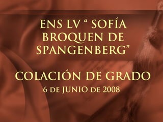 ENS LV “ SOFÍA
BROQUEN DE
SPANGENBERG”
COLACIÓN DE GRADO
6 de JUNIO de 2008
 