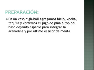  En un vaso high-ball agregamos hielo, vodka,
tequila y vertemos el jugo de piña a top del
baso dejando espacio para integrar la
granadina y por ultimo el licor de menta.
 