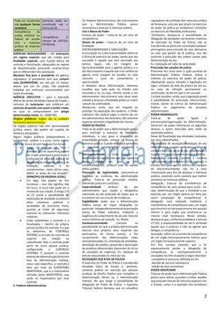 2
Pode ser constituída
sob qualquer forma
societária
Somente pode ser
constituída sob a
forma de AS
Competência da
justiça estadual ou
federal de acordo
com a natureza
jurídica da empresa
pública
Competência é
sempre da JUSTIÇA
ESTADUAL
AGÊNCIAS REGULADORAS – são autarquias
em regime especial, que são criadas para
finalidade especial, com função básica de
controle e fiscalização, adequadas ao regime
de desestatização, possuindo características
que as diferenciam das autarquias:
Mandato fixo para o presidente da agência
reguladora. O presidente terá que cumprir
uma QUARENTENA, por até por 12 meses,
depois que sair do cargo, não podendo
trabalhar em nenhuma concessionária que
tenha fiscalizado.
AGÊNCIA EXECUTIVA – para a execução
efetiva de certas atividades típicas de Estado –
natureza de autarquias, que celebram um
contrato de gestão com quem o tenha criado,
no qual se comprometem em atingir
determinadas metas. Ex.: INMETRO.
Órgãos públicos: órgãos são as unidades
funcionais administrativas;
Os órgãos públicos não têm personalidade
jurídica, assim, não podem ser sujeitos de
direitos e obrigações;
Alguns órgãos públicos (independentes e
autônomos) podem ir a juízo, como sujeito
ativo, em busca de prerrogativas funcionais
 Artigo 37, XIX, da CF: “XIX –
somente por lei específica poderá
ser criada autarquia e autorizada a
instituição de empresa pública, de
sociedade de economia mista e de
fundação, cabendo à lei
complementar, neste último caso,
definir as áreas de sua atuação”.
(PRINCÍPIO DA RESERVA LEGAL).
 Em rega, não podem ter fins
lucrativos – isso não significa não
ter lucro. O lucro não pode ser o
motivo de sua criação. O artigo 173
da CF prevê a possibilidade de
exploração de atividade econômica
pelas empresas públicas e
sociedades de economia mista,
quando se tratar de segurança
nacional ou relevantes interesses
coletivos.
 Estão submetidas a controle e a
fiscalização – dentro da própria
pessoa jurídica há controle, é o que
se denomina de CONTROLE
INTERNO, e se trata do controle do
superior em relação ao
subordinado. Mas o controle pode
partir de outra pessoa jurídica,
configurando o CONTROLE
EXTERNO. É possível o controle
externo da administração direta em
face da administração indireta,
nesse caso específico, o controle é
feito por meio da SUPERVISÃO
MINISTERIAL, que é o instrumento
utilizado pelos MINISTÉRIOS, que
serão os responsáveis por esse
controle.
5. Poderes Administrativos
Os Poderes Administrativos são instrumentos
que a Administração Pública possui
necessários à alcançar o interesse público.
Uso e Abuso de Poder
Excesso de poder – trata-se de um vício de
competência;
Desvio de poder – trata-se de um vício de
finalidade.
DISCRICIONARIEDADE E VINCULAÇÃO
A vinculação ou a discricionariedade refere-se
à forma de exercício do poder, sendo que ato
vinculado é aquele que está vinculado aos
termos legais, não há margem de
discricionariedade para o agente público, e o
ato discricionário é aquele que a lei confere ao
agente certa margem de escolha no caso
concreto - juízo de conveniência e
oportunidade.
A despeito dessa diferenciação, devemos
ressaltar que toda ação do Estado está
vinculada a lei, ou seja, mesmo sendo o ato
administrativo discricionário este deve estar
voltado a alcançar a finalidade pública e o bem
comum da coletividade.
Destaca-se, ainda, que em respeito ao
princípio da separação dos poderes, o Poder
Judiciário não poderá julgar o mérito de um
ato administrativo discricionário, tão somente
aspectos atinentes à legalidade do mesmo.
PODER DE POLÍCIA
Trata-se do poder que a Administração possui
para restringir o exercício de liberdades
individuais, o uso, gozo e disposição da
propriedade privada, sempre na busca do
interesse público. O poder de polícia apresenta
as seguintes características peculiares e
concomitantes:
Discricionariedade - certa margem de
liberdade entre agir ou não agir, agir agora ou
depois, atender um, dois ou três
condicionamentos, produzir este ou aquele
efeito jurídico.
Presunção de legitimidade: presumem-se
legitimas as condutas da administração
pública. Trata-se de presunção relativa,
admitindo prova em contrário;
Imperatividade: atributo do ato
administrativo que impõe a obrigatória
submissão ao ato praticado de todos que se
encontrem em seu círculo de incidência;
Exigibilidade: poder que a Administração
Pública possui de impor obrigações ao
particular, independentemente da autorização
prévia do Poder Judiciário, mediante a
exigência do cumprimento do ato por meio de
meios indiretos de coerção. Ex: Multa;
Autoexecutoriedade: Consiste na
possibilidade em que a própria Administração
executa seus próprios atos, impondo aos
particulares, de forma coativa, o fiel
cumprimento das determinações neles
consubstanciadas. Ex: interdição de atividades,
demolição de prédios, apreensão e destruição
de produtos deteriorados (decorrem da lei ou
de situações de urgência). Ex: reboque de
veículo estacionado no meio da rua;
DELEGAÇÃO DOS ATOS DE POLÍCIA
O exercício do Poder de Polícia é considerado
atividade típica de Estado e, portanto,
somente poderá ser exercido por pessoas
jurídicas de Direito Público que compõem a
Administração Direta ou a Administração
Indireta. No que tange à possibilidade de
delegação do Poder de Polícia, o Supremo
Tribunal Federal declarou que os conselhos
reguladores de profissão têm natureza jurídica
de Autarquia, uma vez que atuam no exercício
do poder de polícia ao estabelecer restrições
ao exercício da liberdade profissional.
Entretanto, destaca-se a possibilidade de
delegação de atividades meramente materiais
de execução do Poder de Policia, não se
transferindo ao particular contratado qualquer
prerrogativa para emissão de atos decisórios
ou atos que gozem de fé pública, mas tão
somente a execução das ordens postas pela
Administração do ato.
Ex: Colocação de radar de velocidade:
Prescrição das sanções de polícia
Prescreve em cinco anos a ação punitiva da
Administração Pública Federal, direta e
indireta, no exercício do poder de polícia,
objetivando apurar infração à legislação em
vigor, contados da data da prática do ato ou,
no caso de infração permanente ou
continuada, do dia em que ti ver cessado.
Cumpre ressaltar, ainda, que a legislação prevê
a possibilidade de prescrição intercorrente,
trienal, diante da inércia da Administração
Pública no julgamento do processo
administrativo.
PODER HIERÁRQUICO
Trata-se de poder ligado à
estruturação/organização da Administração.
Decorrem do poder hierárquico os seguintes
deveres a serem exercidos pelo chefe da
repartição pública:
Dever de fiscalização das atividades realizadas
por seus subordinados;
Possibilidade de anulação/invalidação do ato
administrativo: quando verificado a prática de
conduta ilegal por parte do seu subordinado o
superior hierárquico poderá anular a medida;
Revogação: acontece quando a conduta
realizada pelo subordinado é lícita, contudo, a
escolha feita pelo agente (dentro das margens
de discricionariedade) não foi a mais
interessante para fins de alcançar o interesse
público, existindo outra conduta que melhor
atenderia ao interesse público;
Delegação: trata-se de transferência de
competência de uma pessoa para outra. Ou
seja, determinação de que a atividade a ser
exercida por um órgão deverá ser feita por
outro (ampliação da competência). A
delegação será realizada mediante a
transferência de competências para um órgão
que encontra-se hierarquicamente em posição
inferior e para órgão que encontra-se no
mesmo nível hierárquico. Nesse sentido,
destaca-se que, conforme estabelece a Súmula
nº 510, a responsabilidade do ato é atribuída
àquele que o praticou e não ao agente que
delegou a competência.
Avocação: refere-se à tomada de competência
de um órgão hierarquicamente inferior para
um órgão hierarquicamente superior;
Por fim, cumpre salientar que a lei
expressamente proíbe a delegação de
competência (e consequentemente a
avocação) nas três situações a seguir descritas:
-competência exclusiva, definida em lei;
-decisão de recurso hierárquico;
-edição de atos normativos.
PODER DISCIPLINAR
Trata-se do poder que a Administração Pública
possui para aplicar punições a todos aqueles
que possuem vínculo de natureza especial com
o Estado, como é o exemplo dos servidores
Esdras
Pessoa
(-esdrasarthurpessoa@
gm
ail.com
)
 
