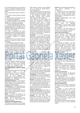 4
Art. 41. São estáveis após três anos de efetivo
exercício os servidores nomeados para cargo
de provimento efetivo em virtude de concurso
público.
§ 1º O servidor público estável só perderá o
cargo:
I - em virtude de sentença judicial transitada
em julgado;
II - mediante processo administrativo em que
lhe seja assegurada ampla defesa;
III - mediante procedimento de avaliação
periódica de desempenho, na forma de lei
complementar, assegurada ampla defesa.
• Limitação orçamentária (Art. 169. §4°) -
De acordo com artigo 169 da CR/88 e a Lei de
Responsabilidade Fiscal- Lei Complementar n°
101/2000, a Administração Pública não pode
gastar mais do que arrecada.
§ 3° Para o cumprimento dos limites
estabelecidos com base neste artigo, durante o
prazo fixado na lei complementar referida no
caput, a União, os Estados, o Distrito Federal e
os Municípios adotarão as seguintes
providências:
I - redução em pelo menos vinte por cento das
despesas com cargos em comissão e funções
de confiança;
II- exoneração dos servidores não estáveis.
§ 4° Se as medidas adotadas com base no
parágrafo anterior não forem suficientes para
assegurar o cumprimento da determinação da
lei complementar referida neste artigo, o
servidor estável poderá perder o cargo, desde
que ato normativo motivado de cada um dos
Poderes especifique a atividade funcional, o
órgão ou unidade administrativa objeto da
redução de pessoal.
§ 5° O servidor que perder o cargo na forma do
parágrafo anterior fará jus a indenização
correspondente a um mês de remuneração por
ano de serviço.
§ 6° O cargo objeto da redução prevista nos
parágrafos anteriores será considerado
extinto, vedada a criação de cargo, emprego
ou função com atribuições iguais ou
assemelhadas pelo prazo de quatro anos.
ATO ADMINISTRATIVO, CONCEITO. REGIME
JURÍDICO
Toda manifestação unilateral de vontade da
Administração Pública é um ato
administrativo, que têm por fim resguardar,
adquirir, modificar, extinguir e declarar
direitos ou impor obrigações aos
administrados ou a si própria imediatamente.
ELEMENTOS OU REQUISITOS DO ATO
ADMINISTRATIVO E SEUS VÍCIOS.
Capacidade/Competência - O ato do agente
público deve ser capaz de adquirir direitos e
contrair obrigações e deve desenvolver suas
atribuições com imparcialidade.
Finalidade ou Fim - A finalidade pública trata-
se da capacidade que se pretende alcançar
com a prática do ato administrativo.
Forma - É forma é o aspecto exterior que o ato
ganha. A forma escrita prevalece na maioria
dos atos administrativos,
Motivo - A ausência de motivo ou sua
desconformidade com o motivo definido em
lei levam à ilegalidade desse elemento.
Objeto - Todo ato administrativo quando
praticado gera um efeito jurídico, que
chamamos de objeto.
ESPÉCIES DE ATOS ADMINISTRATIVOS
1. Atos gerais ou normativos: atos normativos
são aqueles que contêm um comando geral do
Poder Executivo, visando à correta aplicação
da lei.. Ex: Decretos em sentido próprio e
restrito; Regulamentos;
2.Atos Ordinatórios: são os atos que visam a
disciplinar o funcionamento da Administração
e a conduta funcional de seus agentes. Dentre
os atos ordinatórios merecem exame:
Instruções; Circulares; Avisos; Portarias;
Ordens de Serviço; Ofícios; Despachos;
3.Atos Negociais: são todos aqueles que
contêm uma declaração de vontade da
Administração Pública apta a concretizar
determinado negócio jurídico ou a deferir
certa faculdade ao particular, nas condições
impostas ou consentidas pelo Poder Público.
Licença: é o ato administrativo vinculado pelo
qual o Poder Público verifica que o interessado
atendeu todas as exigências legais naquela
determinada situação. Exemplo: licença para o
exercício de uma profissão, a construção de
um edifício em terreno próprio.
Autorização: é o ato administrativo
discricionário e precário pelo qual o Poder
Público torna possível ao indivíduo a realização
de certa atividade, serviço ou utilização de
determinados bens particulares ou públicos,
de seu exclusivo ou predominante interesse.
Permissão: é ato administrativo negocial,
discricionário e precário, pelo qual o Poder
Público faculta ao particular a execução de
serviços de interesse coletivo, ou o uso
especial de bens públicos, a título gratuito ou
renumerado, nas condições estabelecidas pela
Administração.
Aprovação: é o ato administrativo
discricionário pelo qual o Poder Público
verifica a legalidade e o mérito de outro ato ou
de situações e realizações materiais de seus
próprios órgãos, de outras entidades ou de
particulares, dependentes de seu controle.
Admissão: é o ato administrativo vinculado
pelo qual o Poder Público, verificando a
satisfação de todos os requisitos legais pelo
particular, defere-lhe determinada situação
jurídica de seu exclusivo ou predominante
interesse, como ocorre no ingresso aos
estabelecimentos de ensino.
Visto: é o ato pelo qual o Poder Público
controla outro ato da própria Administração
ou do administrado, aferindo sua legitimidade
formal para dar-lhe exequibilidade.
Homologação: é ato de controle pelo qual a
autoridade superior examina a legalidade e a
conveniência de ato anterior da própria
Administração para dar-lhe eficácia.
Renúncia: é o ato pelo qual o Poder Público
extingue unilateralmente um crédito ou um
direito próprio, liberando definitivamente a
pessoa obrigada perante a Administração.
4. Atos enunciativos: são todos aqueles em
que a Administração se limita a certificar ou a
atestar um fato, ou emitir uma opinião sobre
determinado assunto. Ex:
Certidões (administrativas): são cópias ou
fotocópias fiéis e autenticadas de atos ou fatos
constantes no processo, livro ou documento
que se encontre nas repartições públicas.
Atestados: são atos pelos quais a
Administração comprova um fato ou uma
situação de que tenha conhecimento. O
atestado comprova um fato ou uma situação
existente, mas não constante de livros, papéis
ou documentos em poder da Administração.
Pareceres: são manifestações de órgão técnico
sobre assuntos submetidos a sua
consideração.
5. Atos Punitivos: são os atos que contêm
uma sanção imposta pela Administração
àqueles que infringem disposições legais,
regulamentares ou ordinatórias dos bens e
serviços públicos.
PRINCIPAIS CLASSIFICAÇÕES DOS ATOS
ADMINISTRATIVOS.
Quanto ao seu alcance:
Atos internos - são os atos destinados a
produzir efeitos nas repartições
administrativas e, por isso mesmo incidem
sobre os órgãos e agentes da Administração
que os expediram.
Atos externos - são todos aqueles que
alcançam os administrados, os contratantes e,
em certos casos, os próprios servidores.
Quanto aos seus destinatários:
Atos normativos ou regulamentares - são
aqueles expedidos sem destinatários
determinados, com finalidade normativa,
alcançando todos os sujeitos que se
encontrem na situação abrangida por seus
preceitos. São atos de comando abstrato e
impessoal.
Atos individuais ou especiais - são todos
aqueles que se dirigem a destinatários certos,
podendo abranger um ou vários sujeitos,
desde que sejam individualizados. Os atos
individuais normalmente geram direitos
subjetivos para seus destinatários, como
também lhes criam encargos pessoais.
Quanto ao seu objeto:
Atos de império ou de autoridade - são todos
aqueles que a Administração pratica usando
de sua supremacia sobre o administrado ou
servidor e lhes impõem obrigatório
atendimento. Ex: desapropriação.
Atos de gestão - são os que a Administração
pratica sem usar de sua supremacia sobre os
destinatários.
Atos de expediente - são todos aqueles que se
destinam a dar andamento aos processos e
papéis que tramitam pelas repartições
públicas, preparando-os para a decisão de
mérito a ser proferida pela autoridade
competente.
Quanto ao seu regramento:
Atos vinculados ou regrados - são aqueles para
os quais a lei estabelece os requisitos e
condições de sua realização.
Atos discricionários- são os que a
Administração pode praticar com liberdade de
escolha de seu conteúdo, de seu destinatário,
de sua conveniência, de sua oportunidade e
do modo de sua realização.
Quanto à formação do ato:
Ato simples- é o que resulta da manifestação
de vontade de um único órgão, unipessoal ou
colegiado.
Ato complexo - é o que se forma pela
conjugação de vontades de mais de um
órgão administrativo. No ato complexo
integram-se as vontades de vários órgãos para
a obtenção de um mesmo ato. O ato complexo
só se aperfeiçoa com a integração da vontade
final da Administração, e a partir deste
momento é que se toma atacável por via
administrativa ou judicial;
Ato composto- Exemplo: uma autorização que
dependa do visto de uma outra autoridade
superior.
Esdras
Pessoa
(-esdrasarthurpessoa@
gm
ail.com
)
 