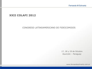 XXII COLAFI 2012



       CONGRESO LATINOAMERICANO DE FIDEICOMISOS




                                    17, 18 y 19 de Octubre
                                     Asunción – Paraguay




                                         www.fernandoschvartz.com.ar
 