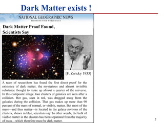 Dark Matter exists !

Dark Matter Proof Found,
Scientists Say




                                                  [F. Zwicky 1933]

A team of researchers has found the first direct proof for the
existence of dark matter, the mysterious and almost invisible
substance thought to make up almost a quarter of the universe.
In this composite image, two clusters of galaxies are seen after a
collision. Hot gas, seen in red, was dragged away from the
galaxies during the collision. That gas makes up more than 90
percent of the mass of normal, or visible, matter. But most of the
mass—and thus matter—is located in the galaxy portions of the
clusters, shown in blue, scientists say. In other words, the bulk of
visible matter in the clusters has been separated from the majority
                                                                       2
of mass—which therefore must be dark matter.
 