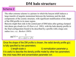 DM halo structure
Scheme 2
 The other extreme scheme is a picture in which the baryon infall induces a
 large transfer of angular momentum between the luminous and the dark
 components of the cosmic structure, with significant modification of the shape
 of the DM profile in its inner region.
 Baryons might then sink in the central part of DM halos after getting clumped
 into dense gas clouds (see El-Zant et al. 2001), with the halo density profile in
 the final configuration found to be described by a profile with a large core
 radius (see, e.g., Burkert 1995):




Once the shape of the DM profile is chosen, the radial density profile g(x)
is fully specified by two parameters:
          i) length-scale a                  ii) normalization parameter ρ.
It is useful to describe the density profile model by other two parameters:
the virial mass Mvir and concentration parameter cvir.                      61
 