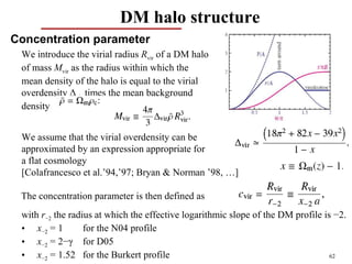 DM halo structure
Concentration parameter
 We introduce the virial radius Rvir of a DM halo
 of mass Mvir as the radius within which the
 mean density of the halo is equal to the virial
 overdensity Δvir times the mean background
 density


 We assume that the virial overdensity can be
 approximated by an expression appropriate for
 a flat cosmology
 [Colafrancesco et al.’94,’97; Bryan & Norman ’98, …]

 The concentration parameter is then defined as
 with r−2 the radius at which the effective logarithmic slope of the DM profile is −2.
 • x−2 = 1        for the N04 profile
 • x−2 = 2−γ for D05
 • x−2 = 1.52 for the Burkert profile                                             62
 