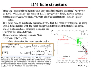 DM halo structure
Since the first numerical results with large statistics became available (Navarro et
al. 1996, 1997), it has been realized that, at any given redshift, there is a strong
correlation between cvir and Mvir, with larger concentrations found in lighter
      halos.
This trend may be intuitively explained by the fact that mean overdensities in halos
should be correlated with the mean background densities at the time of collapse,
and in the hierarchical structure formation model small objects form first, when the
Universe was indeed denser.
The correlation between cvir and Mvir
is relevant at two levels:
•     when discussing the mean density profile
•     when including substructures
[Bullock et al]

[ENS]




                                                                                  63
 