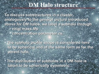 DM Halo structure
To discuss substructures in a cluster,
analogously to the general picture introduced
above for DM halos, we label a subhalo through
  • virial mass Ms
  • concentration parameter cs.

• The subhalo profile shape is considered here
  to be spherical and of the same form as for the
  parent halo.

• The distribution of subhalos in a DM halo is
  taken to be spherically symmetric.
                          symmetric
                                                 66
 