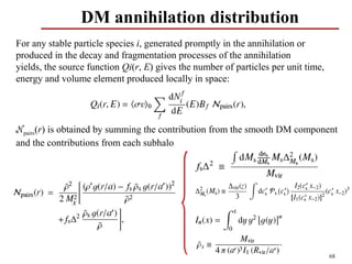 DM annihilation distribution
For any stable particle species i, generated promptly in the annihilation or
produced in the decay and fragmentation processes of the annihilation
yields, the source function Qi(r, E) gives the number of particles per unit time,
energy and volume element produced locally in space:




Npairs(r) is obtained by summing the contribution from the smooth DM component
and the contributions from each subhalo




                                                                                    68
 