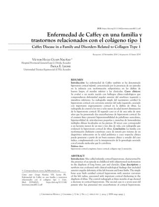 Cómo citar: Guapi Nauñay VH, Leone PE.
Enfermedad de Caffey en una familia y trastornos
relacionados con el colágeno tipo 1. Univ.
Med. 2019;60(2). https://doi.org/10.11144/
Javeriana.umed60-2.caff
DOI: https://doi.org/10.11144/Javeriana.umed60-2.caff
Enfermedad de Caffey en una familia y
trastornos relacionados con el colágeno tipo 1
Caffey Disease in a Family and Disorders Related to Collagen Type 1
Recepción: 10 Noviembre 2018 | Aceptación: 01 Enero 2019
Víctor Hugo Guapi Nauñay
Hospital Provincial General Luis G. Dávila, Ecuador
Paola E. Leone
Universidad Técnica Equinoccial (UTE), Ecuador
RESUMEN
Introducción: La enfermedad de Caffey también se ha denominado
hiperostosis cortical infantil, caracterizada por la presencia de un episodio
en la infancia con neoformación subperióstica en las diáfisis de
huesos largos, el maxilar inferior y las clavículas. Casos clínicos:
Se evaluó a un recién nacido con hallazgos clínico-radiológicos que
comprendieron deformidad angular anterior del antebrazo izquierdo y
miembros inferiores. La radiografía simple del nacimiento certificó la
hiperostosis cortical con curvatura anterior del radio izquierdo, asociado
con importante engrosamiento cortical en la diáfisis de tibias. La
radiografía de control a los tres y ocho meses de edad mostró disminución
de la hiperostosis cortical. El segundo caso es el de una niña de siete
años que ha presentado dos exacerbaciones de hiperostosis cortical. En
el examen físico presentó hiperextensibilidad de pabellones auriculares,
hipermovilidad de articulaciones pequeñas y manchas de hemosiderina
múltiples difusas localizadas en las piernas. El tercer caso correspondió
a un lactante menor de un mes y tres días de vida, con radiografía que
evidenció la hiperostosis cortical de tibias. Conclusión: La familia con
neoformación diafisiaria constituye casos de interés por tratarse de un
diagnóstico infrecuente en la edad pediátrica y cuya sospecha clínica
puede generarse a partir de un buen examen clínico y estudio del caso
índice, complementado con la interpretación de la genealogía asociado
con el estudio molecular que lo corrobora.
Palabras clave
hiperostosis cortical congénita; hueso cortical; colágeno tipo I; mutación.
ABSTRACT
Introduction: Also called infantile cortical hyperostosis, characterized by
the presence of an episode in childhood with subperiosteal neoformation
in the diaphysis of long bones, jaw and clavicles. Case description: a
newborn was evaluated with clinical-radiological findings that included
anterior angular deformity of the left forearm and lower limbs. The simple
bone scan birth certified cortical hyperostosis with anterior curvature
of the left radius, associated with important cortical thickening in the
diaphysis of tibias. The control radiograph at three months of age showed
a decrease in cortical hyperostosis. The second case is a seven-year-old
patient who has presented two exacerbations of cortical hyperostosis.
a
a  Correspondencia: victor_hg7@hotmail.com
| Universitas MEdica | Colombia | V. 60 | No. 2 | ABRIL-JUNIO | 2019 | ISSN 0041-9095 |
 