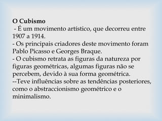 O Cubismo
- É um movimento artístico, que decorreu entre
1907 a 1914.
- Os principais criadores deste movimento foram
Pablo Picasso e Georges Braque.
- O cubismo retrata as figuras da natureza por
figuras geométricas, algumas figuras não se
percebem, devido à sua forma geométrica.
--Teve influências sobre as tendências posteriores,
como o abstraccionismo geométrico e o
minimalismo.
 
