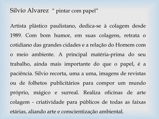 Silvio Alvarez “ pintar com papel”
Artista plástico paulistano, dedica-se à colagem desde
1989. Com bom humor, em suas colagens, retrata o
cotidiano das grandes cidades e a relação do Homem com
o meio ambiente. A principal matéria-prima do seu
trabalho, ainda mais importante do que o papel, é a
paciência. Silvio recorta, uma a uma, imagens de revistas
ou de folhetos publicitários para compor um mundo
próprio, mágico e surreal. Realiza oficinas de arte
colagem - criatividade para públicos de todas as faixas
etárias, aliando arte e conscientização ambiental.
 