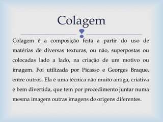 
Colagem
Colagem é a composição feita a partir do uso de
matérias de diversas texturas, ou não, superpostas ou
colocadas lado a lado, na criação de um motivo ou
imagem. Foi utilizada por Picasso e Georges Braque,
entre outros. Ela é uma técnica não muito antiga, criativa
e bem divertida, que tem por procedimento juntar numa
mesma imagem outras imagens de origens diferentes.
 
