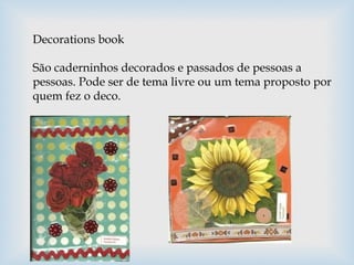 Decorations book
São caderninhos decorados e passados de pessoas a
pessoas. Pode ser de tema livre ou um tema proposto por
quem fez o deco.
 