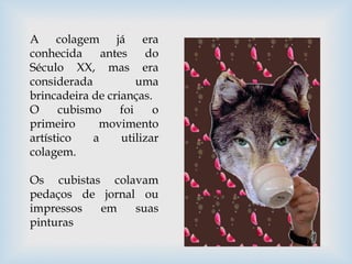 A colagem já era
conhecida antes do
Século XX, mas era
considerada uma
brincadeira de crianças.
O cubismo foi o
primeiro movimento
artístico a utilizar
colagem.
Os cubistas colavam
pedaços de jornal ou
impressos em suas
pinturas
 