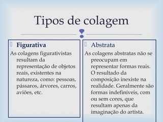 
Tipos de colagem
 Figurativa
As colagens figurativistas
resultam da
representação de objetos
reais, existentes na
natureza, como: pessoas,
pássaros, árvores, carros,
aviões, etc.
 Abstrata
As colagens abstratas não se
preocupam em
representar formas reais.
O resultado da
composição inexiste na
realidade. Geralmente são
formas indefiníveis, com
ou sem cores, que
resultam apenas da
imaginação do artista.
 