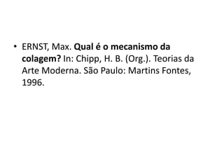 "Ernst utilizava desde ilustrações de livros,
catálogos, revistas, encartes de jornais,
propagandas, fotografias, até mesmo
reproduções de obras de arte do século XIX.
Observa-se um interesse na criação de figuras
híbridas e assim, temos imagens que combinam
figuras humanas com pássaros, animais e
máquinas, máscaras, etc. Além disso, a técnica
desenvolvida por Ernst revela um esforço no
sentido de ocultar a distinção dos elementos
colados, criando uma imagem única, integrada.
Muitas vezes, para obter esse efeito, Ernst fotografa
a colagem criada para diluir as arestas entre as
imagens.”(Leão, 2012)
 
