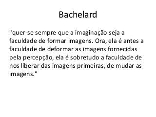 Bachelard
"quer-se sempre que a imaginação seja a
faculdade de formar imagens. Ora, ela é antes a
faculdade de deformar as imagens fornecidas
pela percepção, ela é sobretudo a faculdade de
nos liberar das imagens primeiras, de mudar as
imagens."
 