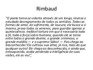 Rimbaud
"O poeta torna-se vidente através de um longo, imenso e
estudado desregramento de todos os sentidos. Todas as
formas de amor, de sofrimento, de loucura; ele busca a si
mesmo, prova todos os venenos, para guardar apenas a
quintessência. Inefável tortura em que é necessária toda
a fé, toda a força sobre-humana, quando ele se torna
entre todos o grande doente, o grande criminoso, o
grande maldito — e o supremo Sábio! — Pois chega ao
desconhecido! Ele cultivou sua alma, já rica, mais do que
qualquer outro! Ele chega ao desconhecido, e ainda que,
enlouquecido, acabe perdendo a inteligência de suas
visões, ele as viu!”
 