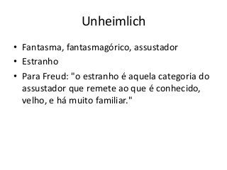 Unheimlich
• Fantasma, fantasmagórico, assustador
• Estranho
• Para Freud: "o estranho é aquela categoria do
  assustador que remete ao que é conhecido,
  velho, e há muito familiar."
 