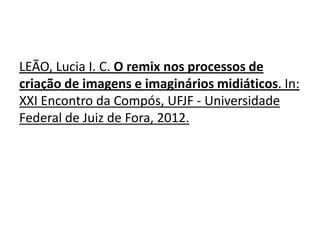 LEÃO, Lucia I. C. O remix nos processos de
criação de imagens e imaginários midiáticos. In:
XXI Encontro da Compós, UFJF - Universidade
Federal de Juiz de Fora, 2012.
 