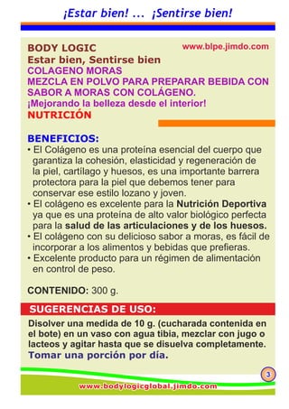 333
¡Estar bien! ... ¡Sentirse bien!
www.blperu.jimdo.comwww.blperu.jimdo.comwww.blperu.jimdo.com
El colágeno es una proteína del tejido conectivo primario
que representa cerca del 30% de la materia proteica
animal.
El colágeno es una proteína esencial del cuerpo que garantiza la cohesión,
elasticidad y regeneración de la piel, cartílago y huesos.
Hay diferentes tipos de colágeno, dependiendo de los tejidos de los
cuales derivan.
Colágeno Bioactivo BL contiene 20 aminoácidos incluyendo 8 de los 9
aminoácidos esenciales. Se caracteriza por el predominio de glicina,
prolina e hidroxiprolina que representan alrededor del 50% del contenido
total de aminoácidos.
La concentración de glicina y de prolina es de 10 veces superior a las
de otras proteínas. Colágeno bioactivo natural de BL cuenta con una de
la más alta pureza, se puede utilizar y digerir fácilmente por el cuerpo
humano.
Este se puede incorporar fácilmente a los alimentos y bebidas.
El colágeno es una importante barrera protectora para la piel.
Compone el 30 % de las proteínas del cuerpo vivo y el
70% de la proteína que compone la piel.
El tejido dérmico está compuesto por diversas moléculas algunas de las
cuales son aminoácidos y estos aminoácidos son esenciales para
mantener una estructura uniforme de la piel y por consiguiente una
piel saludable.
La dermis, que constituye la base de la piel, está estrechamente implicada
en la elasticidad y flexibilidad de la piel. El colágeno es el principal
componente de la dermis. Mantener la cantidad del colágeno es la
clave para una piel bella. Glicina, prolina, alanina e hidroxiprolina
son los principales constituyentes para mantener la cantidad de colágeno
a niveles saludables.
Los productos cosmecéuticos, que poseen un efecto más que superficial,
están aumentando mucho en número. Además del cuidado convencional
de la piel con aplicaciones tópicas, la tendencia “Belleza desde el interior”
se ha popularizado más.
BODY LOGIC, Estar bien, Sentirse bien
MEZCLA EN POLVO PARA PREPARAR
BEBIDA CON SABOR A MORAS CON
COLÁGENO.
¡Mejorando la belleza desde el interior!
 