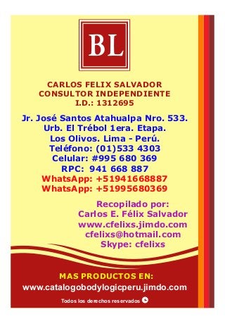 Jr. José Santos Atahualpa Nro. 533.
Urb. El Trébol 1era. Etapa.
Los Olivos. Lima - Perú.
Teléfono: (01)533 4303
Celular: #995 680 369
RPC: 941 668 887
WhatsApp: +51941668887
WhatsApp: +51995680369
Recopilado por:
Carlos E. Félix Salvador
www.cfelixs.jimdo.com
cfelixs@hotmail.com
Skype: cfelixs
CARLOS FELIX SALVADOR
CONSULTOR INDEPENDIENTE
I.D.: 1312695
BL
Todos los derechos reservados
MAS PRODUCTOS EN:
www.catalogobodylogicperu.jimdo.com
 